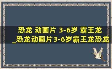 恐龙 动画片 3-6岁 霸王龙_恐龙动画片3-6岁霸王龙恐龙世界